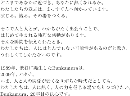 どこまであなたに近づき、あなたに熱くなれるか。
わたしたちの意志は、まっすぐ人へ向かっています。
演じる。観る。その場をつくる。
そこで人と人とが、わかちがたく出会うことで、
はじめて生まれる強烈な感動があります。
そんな瞬間を伝えられたとき、
わたしたちは、人にはとんでもない可能性があるのだと驚き、
うれしくてしかたないのです。
1989 年、渋谷に誕生したBunkamura は、
2009 年、ハタチ。
いま、人と人の関係が弱くなりがちな時代だとしても、
わたしたちは、人に熱く、人の力を信じる場でありつづけたい。
Bunkamura、20 年目の決心です。