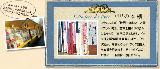 パリの本棚｜フランス人が「世界一美しい」と誇るフランス語。言葉を重んじる彼らにならって、文学のひとときを。ドゥ マゴ文学賞関連書籍のほか、「パリ気分」を高めるガイドブックを揃え
た本棚を設けます。ティータイムのお供に、ご自由にご覧ください。