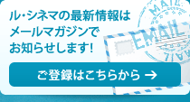 ル・シネマの最新情報はメールマガジンでお知らせします！ご登録はこちらから