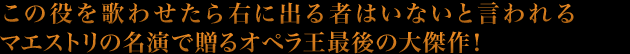 この役を歌わせたら右に出る者はいないと言われるマエストリの名演で贈るオペラ王最後の大傑作！