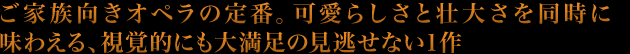 ご家族向きオペラの定番。可愛らしさと壮大さを同時に味わえる、視覚的にも大満足の見逃せない１作