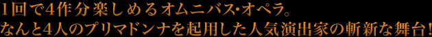 １回で４作分楽しめるオムニバス・オペラ。なんと４人のプリマドンナを起用した人気演出家の斬新な舞台！