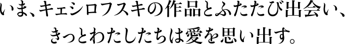 いま、キェシロフスキの作品とふたたび出会い、きっとわたしたちは愛を思い出す。