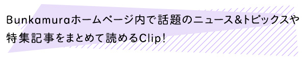Bunkamura内で話題になっているニュース＆トピックスや特集記事をまとめて読めるコンテンツ「Clip！」