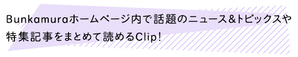 Bunkamuraホームページ内で話題のニュース＆トピックスや特集記事をまとめて読めるClip！