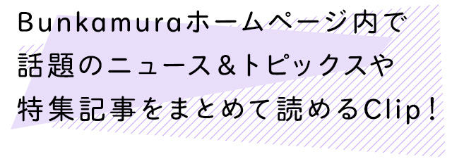 Bunkamuraホームページ内で話題のニュース＆トピックスや特集記事をまとめて読めるClip！