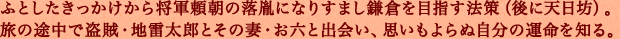 ふとしたきっかけから将軍頼朝の落胤になりすまし鎌倉を目指す法策（後に天日坊）。旅の途中で盗賊・地雷太郎とその妻・お六と出会い、思いもよらぬ自分の運命を知る。