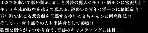 オカマを率いて歌い踊る、哀しき男装の麗人＜キティ・瓢田＞に宮沢りえ!!
キティを求め時空を越えて現れる、謎めいた青年＜洋一＞に藤原竜也!!
万年町で起こる悲喜劇を目撃する少年＜文ちゃん＞に西島隆弘!!
そして・・・唐十郎その人も出演者として参戦!!
強烈な個性がぶつかり合う、奇跡のキャスティングに注目!!!