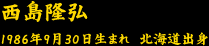 西島隆弘　　1986年9月30日生まれ　北海道出身