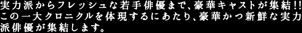 実力派からフレッシュな若手俳優まで、豪華キャストが集結！！この一大クロニクルを体現するにあたり、豪華かつ新鮮な実力派俳優が集結します。