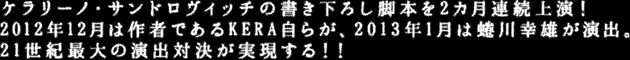 ケラリーノ・サンドロヴィッチの書き下ろし脚本を2カ月連続上演！2012年12月は作者であるKERA 自らが、2013年1月は蜷川幸雄が演出。21世紀最大の演出対決が実現する！！