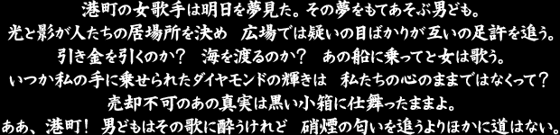 港町の女歌手は明日を夢見た。　その夢をもてあそぶ男ども。
光と影が人たちの居場所を決め　広場では疑いの目ばかりが互いの足許を追う。
引き金を引くのか？　海を渡るのか？　あの船に乗ってと女は歌う。
いつか私の手に乗せられたダイヤモンドの輝きは　私たちの心のままではなくって？
売却不可のあの真実は黒い小箱に仕舞ったままよ。
ああ、港町！　男どもはその歌に酔うけれど　硝煙の匂いを追うよりほかに道はない。