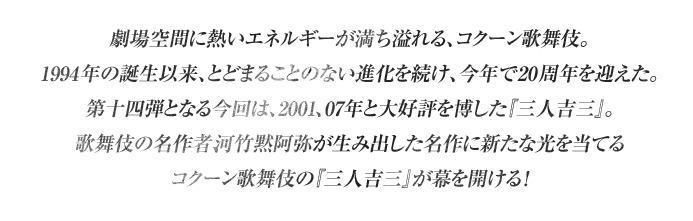 劇場空間に熱いエネルギーが満ち溢れる、コクーン歌舞伎。1994年の誕生以来、とどまることのない進化を続け、今年で20周年を迎えた。第十四弾となる今回は、2001、07年と大好評を博した『三人吉三』。歌舞伎の名作者、河竹黙阿弥が生み出した名作に新たな光を当てるコクーン歌舞伎の『三人吉三』が幕を開ける！