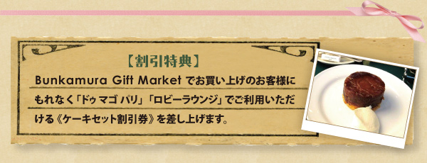 【割引特典】Bunkamura Gift Marketでお買い上げのお客様にもれなく「ドゥ マゴ パリ」「ロビーラウンジ」でご利用いただける《ケーキセット割引券》を差し上げます。