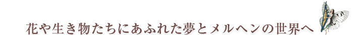 花や生き物たちにあふれた夢とメルヘンの世界へ