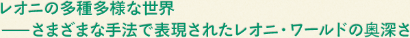 レオニの多種多様な世界　－さまざまな手法で表現されたレオニ・ワールドの奥深さ