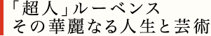 「超人」ルーベンス　
その華麗なる人生と芸術