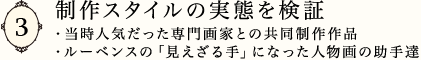 制作スタイルの実態を検証 
・当時人気だった専門画家との共同制作作品 
・ルーベンスの「見えざる手」になった人物画の助手達
