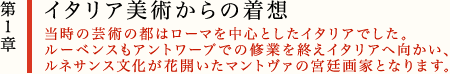 第1章　イタリア美術からの着想
当時の芸術の都はローマを中心としたイタリアでした。
ルーベンスもアントワープでの修業を終えイタリアへ向かい、ルネサンス文化が花開いたマントヴァの宮廷画家となります。