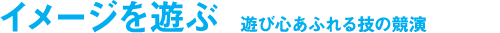 イメージを遊ぶ　遊び心あふれる技の競演