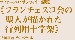 ラファエッロ・サンツィオ（帰属）
《フランチェスコ会の聖人が描かれた行列用十字架》
1500年頃、テンペラ・木材
