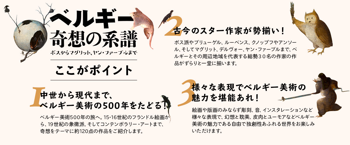 ここがポイント
みどころその①　中世から現代まで、ベルギー美術の500年をたどる！
ベルギー美術５００年の旅へ。１５・１６世紀のフランドル絵画から、１９世紀の象徴派、そしてコンテンポラリー・
アートまで、奇想をテーマに約１２０点の作品をご紹介します。
みどころその②　古今のスター作家が勢揃い！
ボス派やブリューゲル、ルーベンス、クノップフやアンソール、そしてマグリット、デルヴォー、ヤン・ファーブルまで、ベルギーとその周辺地域を代表する総勢３０名の作家の作品がずらりと一堂に揃います。
みどころその③　様々な表現でベルギー美術の魅力を堪能あれ！
絵画や版画のみならず彫刻、音、インスタレーションなど様々な表現で、幻想と耽美、皮肉とユーモアなどベルギー美術の魅力である自由で独創性あふれる世界をお楽しみいただけます。