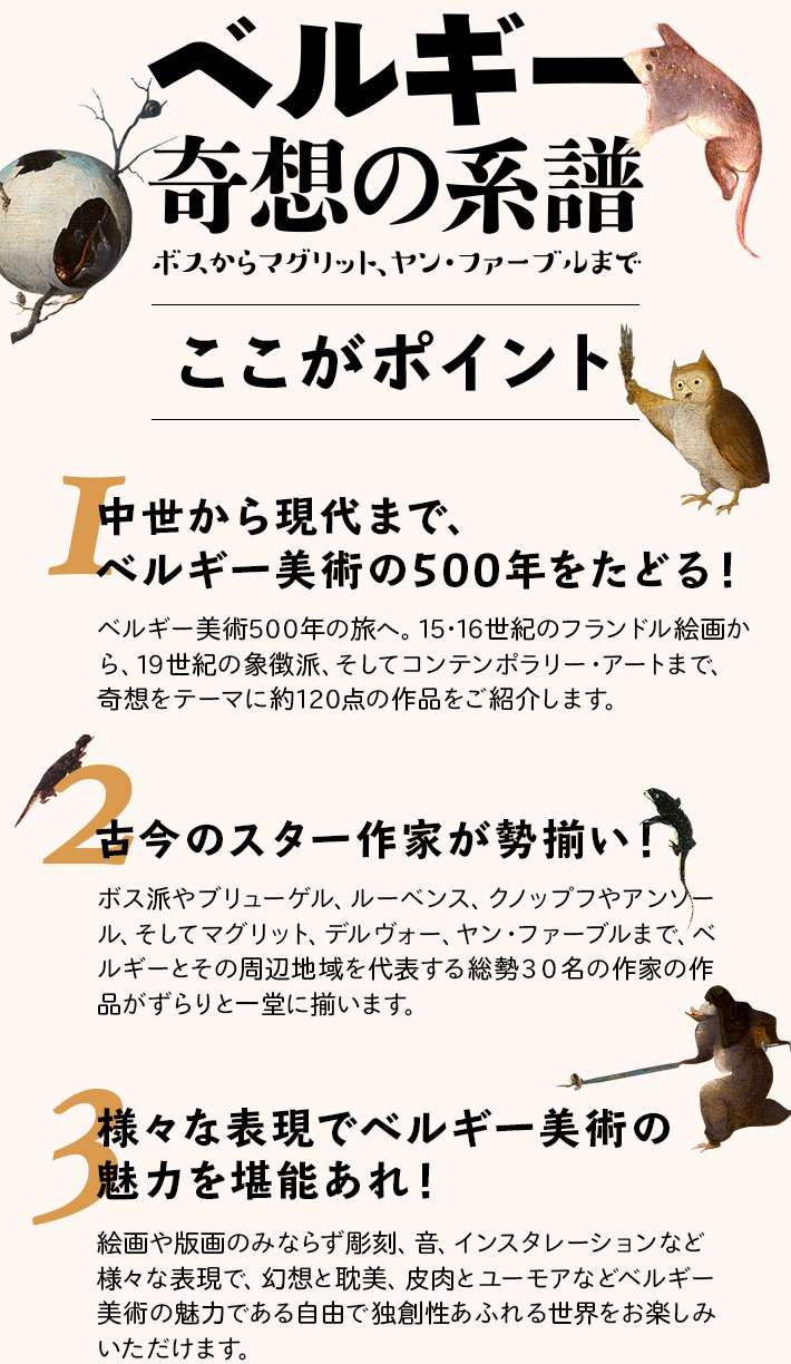 ここがポイント
みどころその①　中世から現代まで、ベルギー美術の500年をたどる！
ベルギー美術５００年の旅へ。１５・１６世紀のフランドル絵画から、１９世紀の象徴派、そしてコンテンポラリー・
アートまで、奇想をテーマに約１２０点の作品をご紹介します。
みどころその②　古今のスター作家が勢揃い！
ボス派やブリューゲル、ルーベンス、クノップフやアンソール、そしてマグリット、デルヴォー、ヤン・ファーブルまで、ベルギーとその周辺地域を代表する総勢３０名の作家の作品がずらりと一堂に揃います。
みどころその③　様々な表現でベルギー美術の魅力を堪能あれ！
絵画や版画のみならず彫刻、音、インスタレーションなど様々な表現で、幻想と耽美、皮肉とユーモアなどベルギー美術の魅力である自由で独創性あふれる世界をお楽しみいただけます。