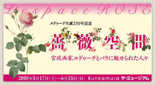 ルドゥーテ生誕250年記念　
薔薇空間　
宮廷画家ルドゥーテとバラに魅せられた人々 ｜
2008年5月17日（土）→　6月15日（日）　
Bunkamura ザ・ミュージアム
