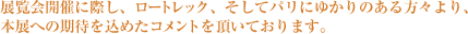 展覧会開催に際し、ロートレック、そしてパリにゆかりのある方々より、
本展への期待を込めたコメントを頂いております。