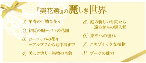 『美花選』の麗しき世界
1.早春の可憐な花々
2.初夏の庭、バラの花園
3.ヨーロッパの花々−アルプスから地中海まで
4.美しき実り−果物の肖象
5.庭の新しい仲間たち−遠方からの導入種
6.東洋への憧れ
7. エキゾチックな植物
8.ブーケの魅力