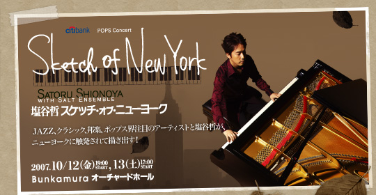 citibank POPS Concert
Sketch of New York
SATORU SHIONOYA WITH SALT ENSEMBLE
塩谷哲 スケッチ・オブ・ニューヨーク
JAZZ、クラシック、邦楽、ポップス界注目のアーティストと塩谷哲が、
ニューヨークに触発されて描き出す!
2007.10/12(金)19:00 START,13(土)17:00 START
Bunkamura オーチャードホール