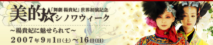 「舞劇 楊貴妃」世界初演記念 美的☆シノワウィーク〜楊貴妃に魅せられて〜
2007年9月1日(土)〜16日(日)