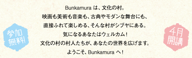 Bunkamuraは、文化の村。映画も美術も音楽も、古典やモダンな舞台にも、直接ふれて楽しめる、そんな村がシブヤにある。気になるあなたはウェルカム！文化の村の村人たちが、あなたの世界を広げます。ようこそ、Bunkamuraへ！オープン！ ヴィレッジはじまります。