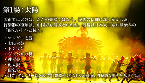 第1場：太陽
雲南では太鼓は、ただの楽器ではなく、民族の信仰に深くかかわる。打楽器の種類は、中国でも最多といわれ、最後は日本人にもお馴染みの「雨乞い」へと続く。

マングー太鼓
太陽太鼓
トンマン
シンバルの舞
神太鼓
虎太鼓
雨乞い
月光（ヤン・リーピンのソロ）　影絵のようなシルエットが、神秘的な動きを表現する。