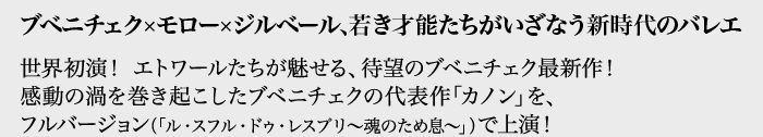 ブベニチェク×モロー×ジルベール、若き才能たちがいざなう新時代のバレエ
世界初演！ エトワールたちが魅せる、待望のブベニチェク最新作！
感動の渦を巻き起こしたブベニチェクの代表作「カノン」を、
フルバージョン（「ル・スフル・ドゥ・レスプリ～魂のため息～」）で上演！