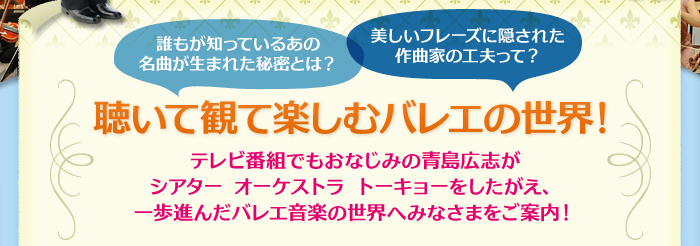 誰もが知っているあの名曲が生まれた秘密とは？美しいフレーズに隠された作曲家の工夫って？
聴いて観て楽しむバレエの世界！テレビ番組でもおなじみの青島広志がシアター オーケストラ トーキョーをしたがえ、一歩進んだバレエ音楽の世界へみなさまをご案内！