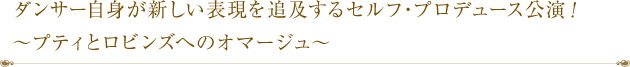 ダンサー自身が新しい表現を追及するセルフ・プロデュース公演！～プティとロビンズへのオマージュ～
！