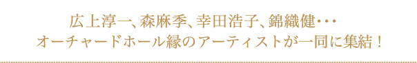 広上淳一、森 麻季、幸田浩子、錦織 健･･･オーチャードホール縁のアーティストが一同に集結！
