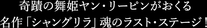 奇蹟の舞姫ヤン・リーピンがおくる
名作「シャングリラ」魂のラスト・ステージ！
